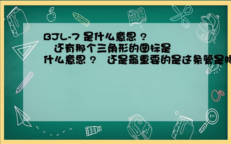 BJL-7 是什么意思 ?    还有那个三角形的图标是什么意思 ?   还是最重要的是这条管是喷淋主管吗?