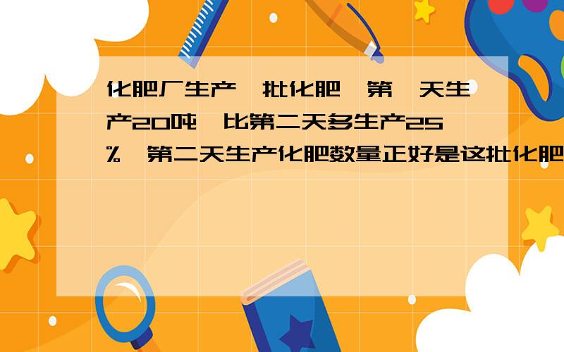 化肥厂生产一批化肥,第一天生产20吨,比第二天多生产25%,第二天生产化肥数量正好是这批化肥的12.5%,帮忙啊    我不知道到底是144吨还是280吨还是128吨   这三个答案  麻烦你说说另外在算式前