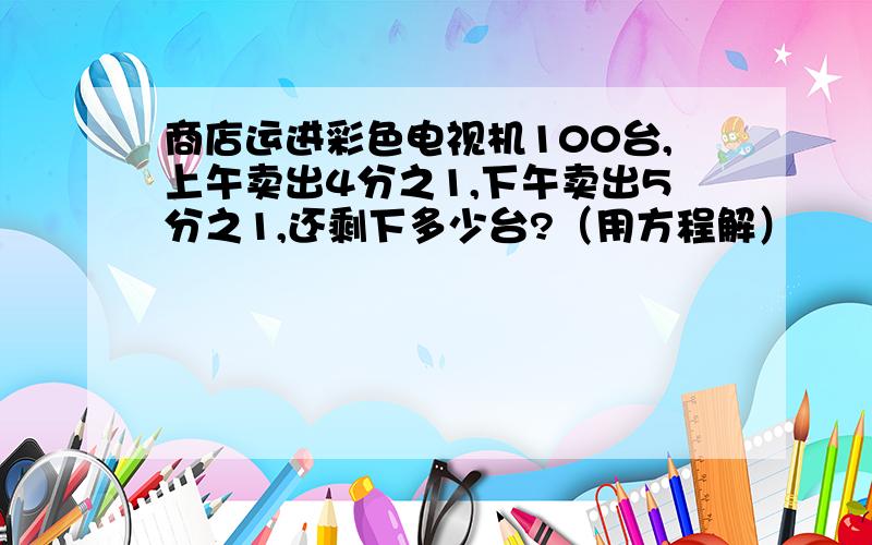 商店运进彩色电视机100台,上午卖出4分之1,下午卖出5分之1,还剩下多少台?（用方程解）