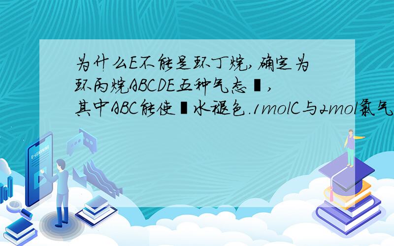 为什么E不能是环丁烷,确定为环丙烷ABCDE五种气态烃,其中ABC能使溴水褪色.1molC与2mol氯气完全加成,生成物分子中的每个碳原子上都连有氢原子和氯原子.A和C、B和E分别具有相同的通式,A在催化