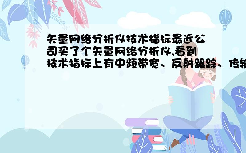 矢量网络分析仪技术指标最近公司买了个矢量网络分析仪,看到技术指标上有中频带宽、反射跟踪、传输跟踪、有效方向性、有效源匹配、有效负载匹配,恳请大哥们给予帮助,