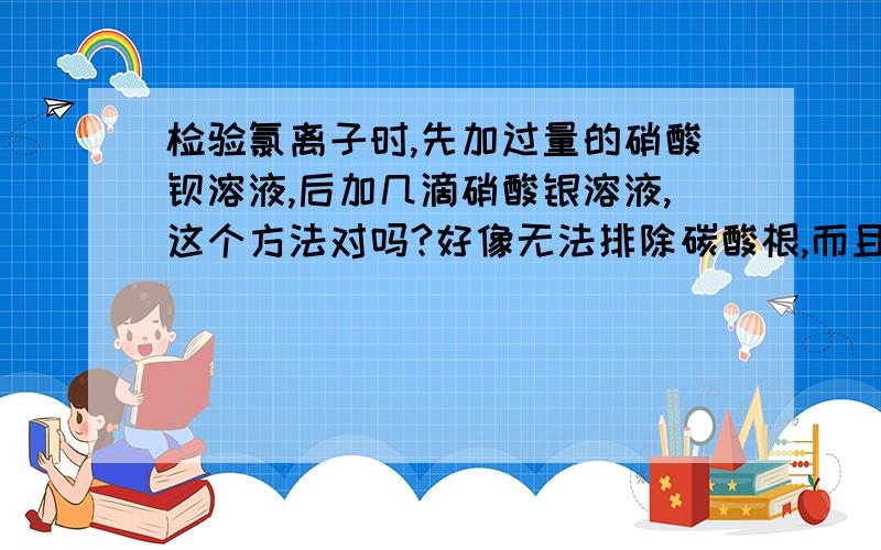 检验氯离子时,先加过量的硝酸钡溶液,后加几滴硝酸银溶液,这个方法对吗?好像无法排除碳酸根,而且先加稀硝酸的办法也无法排除硫酸根,那检验氯离子的正确方法是什么?