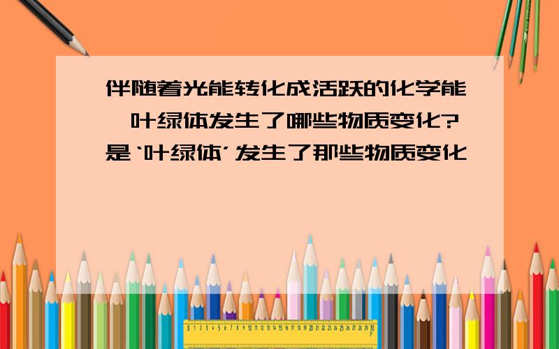 伴随着光能转化成活跃的化学能,叶绿体发生了哪些物质变化?是‘叶绿体’发生了那些物质变化