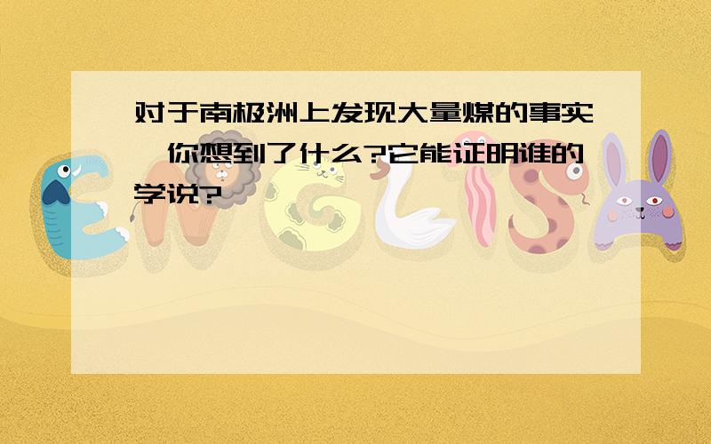 对于南极洲上发现大量煤的事实,你想到了什么?它能证明谁的学说?