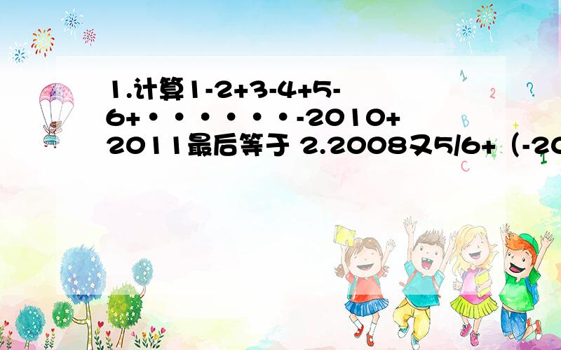 1.计算1-2+3-4+5-6+······-2010+2011最后等于 2.2008又5/6+（-2009又3/4）-2010又1/2+2011又2/3好的加分！！！！！+++++5