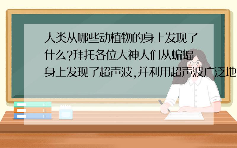 人类从哪些动植物的身上发现了什么?拜托各位大神人们从蝙蝠身上发现了超声波,并利用超声波广泛地为人类服务.你还知道人类还从哪些动物身上发现了什么?从中得到启示后发明了什么?这