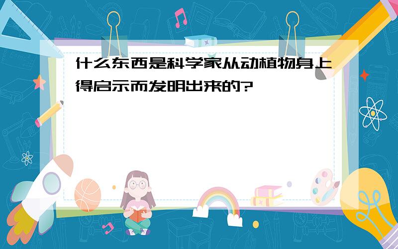 什么东西是科学家从动植物身上得启示而发明出来的?