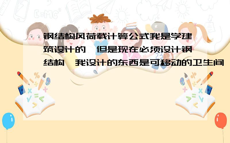 钢结构风荷载计算公式我是学建筑设计的,但是现在必须设计钢结构,我设计的东西是可移动的卫生间,板材里面全都是钢结构的,现在我要设计采用多少钢,以什么方式去连接还要计算各种荷载,