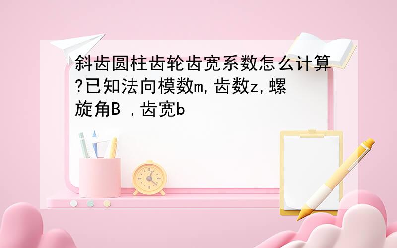 斜齿圆柱齿轮齿宽系数怎么计算?已知法向模数m,齿数z,螺旋角B ,齿宽b