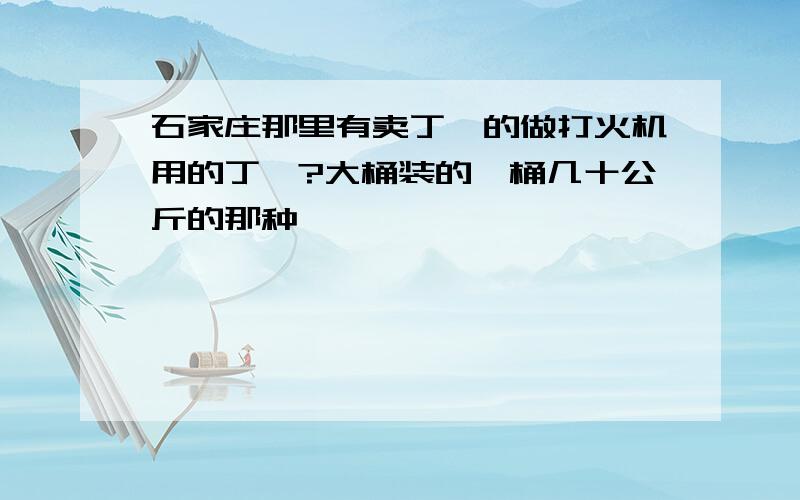 石家庄那里有卖丁烷的做打火机用的丁烷?大桶装的一桶几十公斤的那种