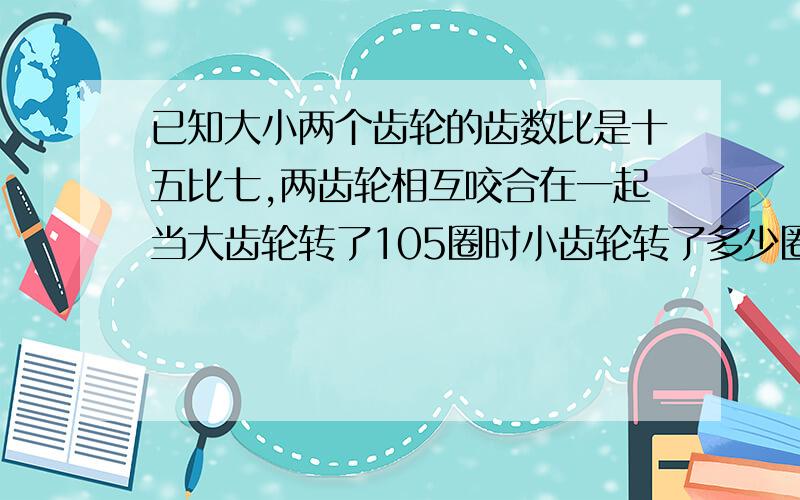 已知大小两个齿轮的齿数比是十五比七,两齿轮相互咬合在一起当大齿轮转了105圈时小齿轮转了多少圈