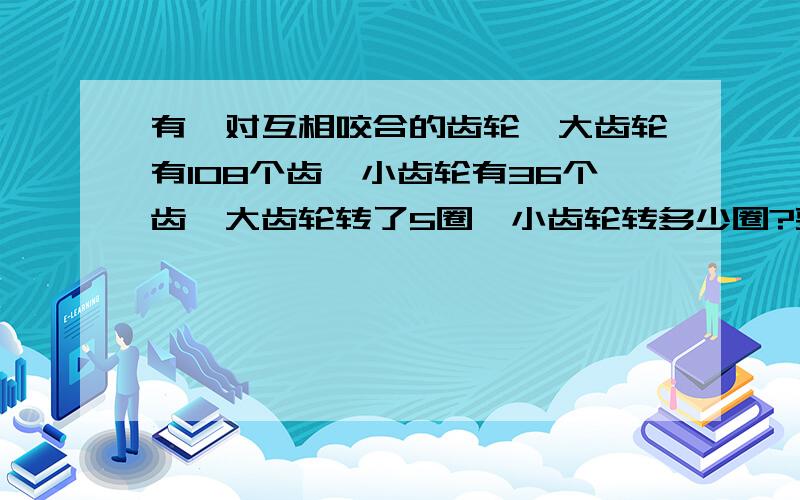 有一对互相咬合的齿轮,大齿轮有108个齿,小齿轮有36个齿,大齿轮转了5圈,小齿轮转多少圈?要算式