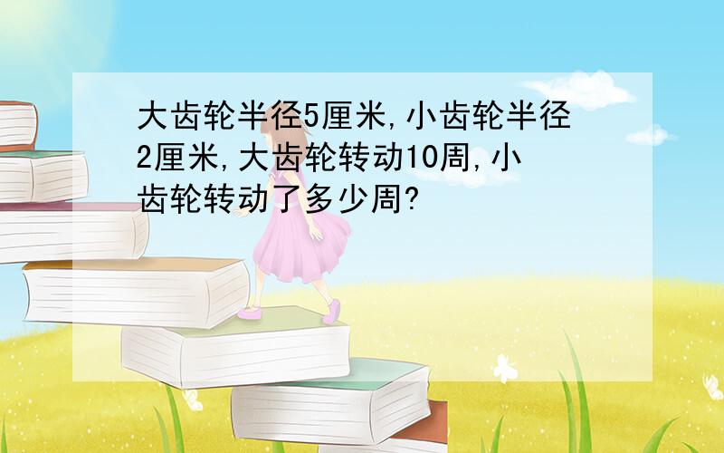 大齿轮半径5厘米,小齿轮半径2厘米,大齿轮转动10周,小齿轮转动了多少周?