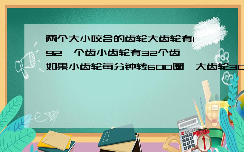 两个大小咬合的齿轮大齿轮有192,个齿小齿轮有32个齿,如果小齿轮每分钟转600圈,大齿轮30秒钟转多少圈.