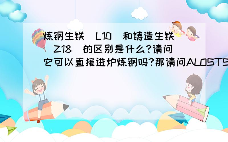 炼钢生铁（L10）和铸造生铁（Z18）的区别是什么?请问它可以直接进炉炼钢吗?那请问ALOSTSHIP,铁水是生铁变成的,还是用铁水来做生铁.（希望我的问题不是很愚蠢!：》）