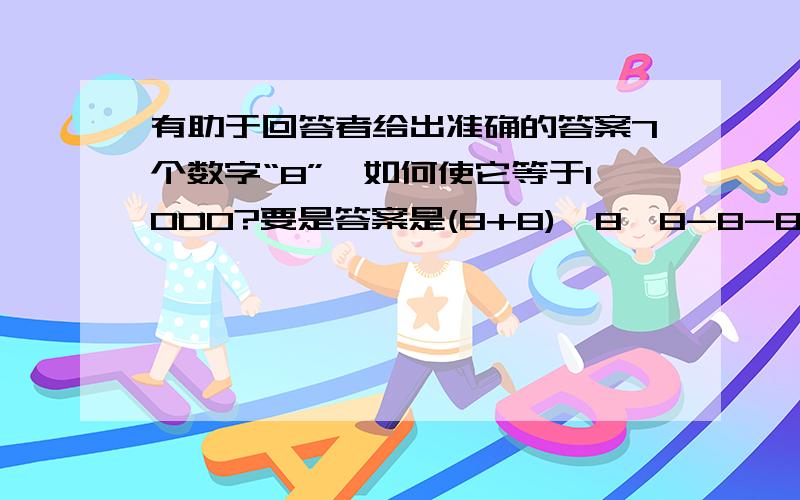 有助于回答者给出准确的答案7个数字“8”,如何使它等于1000?要是答案是(8+8)*8*8-8-8-8=1000的话,