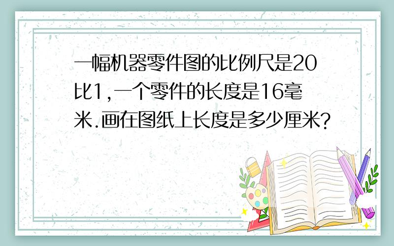 一幅机器零件图的比例尺是20比1,一个零件的长度是16毫米.画在图纸上长度是多少厘米?