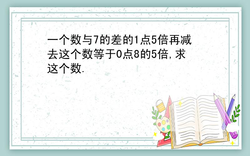 一个数与7的差的1点5倍再减去这个数等于0点8的5倍,求这个数.