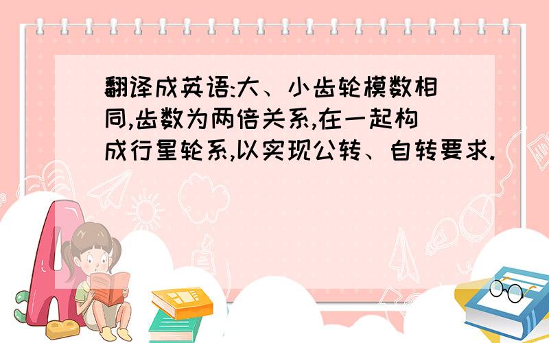 翻译成英语:大、小齿轮模数相同,齿数为两倍关系,在一起构成行星轮系,以实现公转、自转要求.