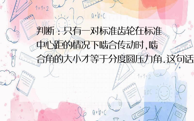 判断：只有一对标准齿轮在标准中心距的情况下啮合传动时,啮合角的大小才等于分度圆压力角.这句话对吗?请说明下理由