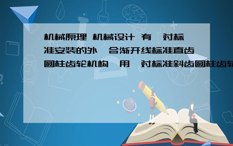 机械原理 机械设计 有一对标准安装的外啮合渐开线标准直齿圆柱齿轮机构,用一对标准斜齿圆柱齿轮来替代某机器上有一对标准安装的外啮合渐开线标准直齿圆柱齿轮机构,已知：Z1=20,Z2=40,m=4