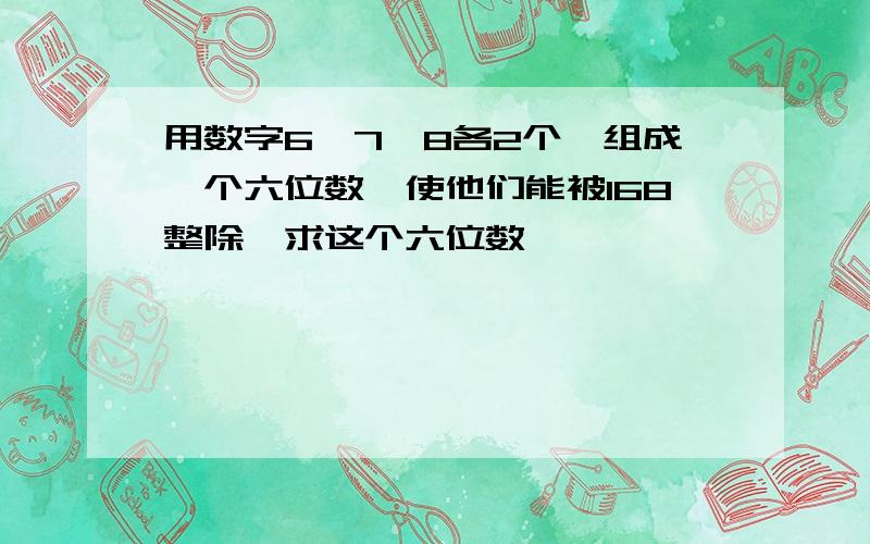 用数字6,7,8各2个,组成一个六位数,使他们能被168整除,求这个六位数