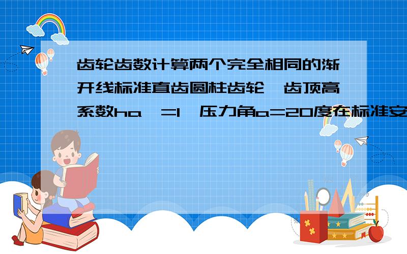 齿轮齿数计算两个完全相同的渐开线标准直齿圆柱齿轮,齿顶高系数ha*=1,压力角a=20度在标准安装下传动,若两轮的齿顶圆正好通过对方的啮合极限点N,问此时两个齿轮的理轮齿数为多少?