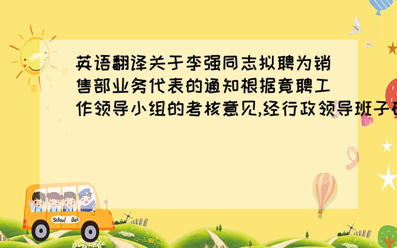 英语翻译关于李强同志拟聘为销售部业务代表的通知根据竟聘工作领导小组的考核意见,经行政领导班子研究决定,拟聘李强为销售部业务代表.试用考核期为2010年11月至2011月1月.望各部门给予