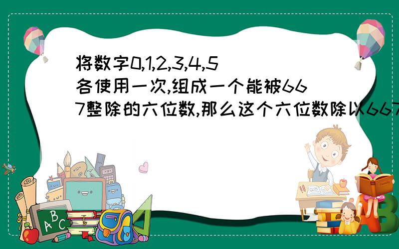 将数字0,1,2,3,4,5各使用一次,组成一个能被667整除的六位数,那么这个六位数除以667的结果是（ ）