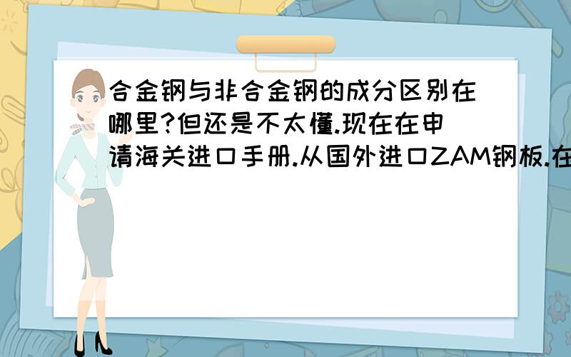 合金钢与非合金钢的成分区别在哪里?但还是不太懂.现在在申请海关进口手册.从国外进口ZAM钢板.在手册上报的品名是镀锌镁铝冷轧非合金钢,成份是C0.02-0.07%MN0.1-0.3% 镀层锌91%.海关没通过,说