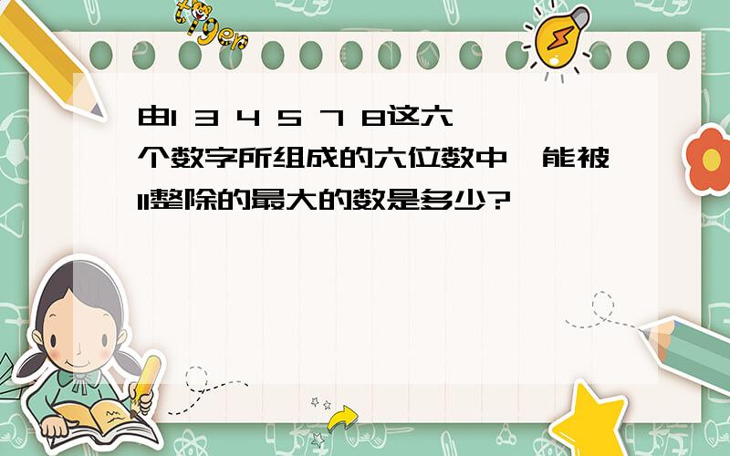 由1 3 4 5 7 8这六个数字所组成的六位数中,能被11整除的最大的数是多少?