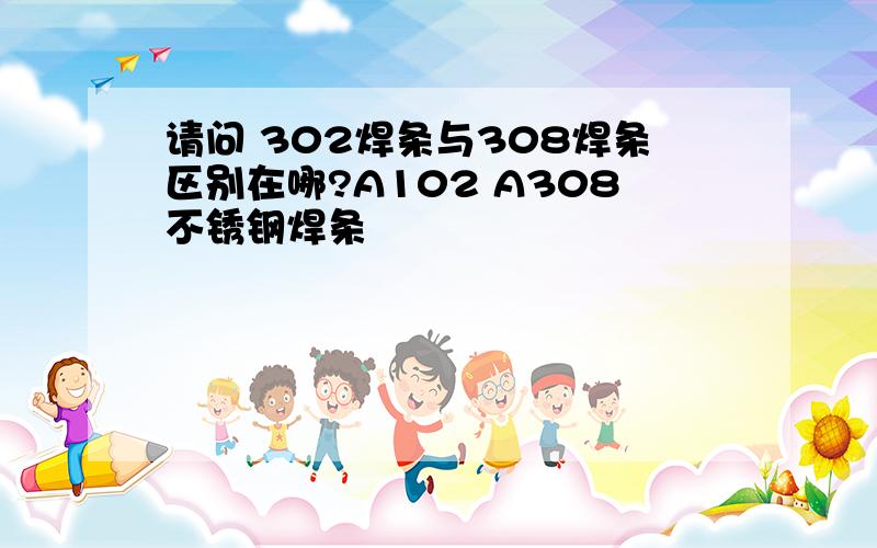 请问 302焊条与308焊条区别在哪?A102 A308不锈钢焊条