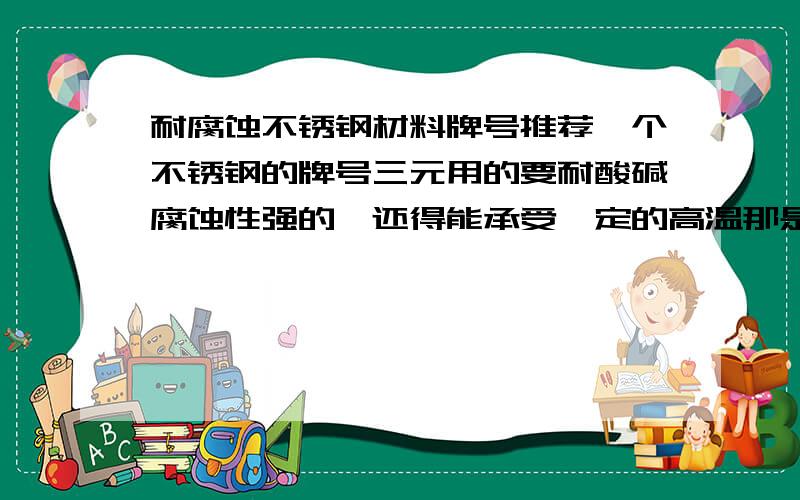 耐腐蚀不锈钢材料牌号推荐一个不锈钢的牌号三元用的要耐酸碱腐蚀性强的,还得能承受一定的高温那是316中的那种材料 316也有好多种的