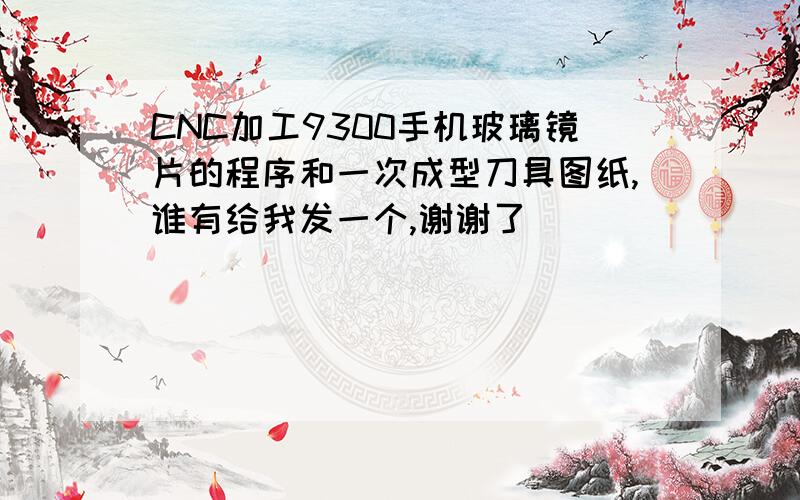 CNC加工9300手机玻璃镜片的程序和一次成型刀具图纸,谁有给我发一个,谢谢了