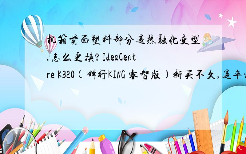 机箱前面塑料部分遇热融化变型,怎么更换?IdeaCentre K320(锋行KING 睿智版)新买不久,过年家里来了小朋友,由于主机箱前面放置了电暖器,时间过长倒置主机箱前面的塑料部分融化变型,怎么更换呢