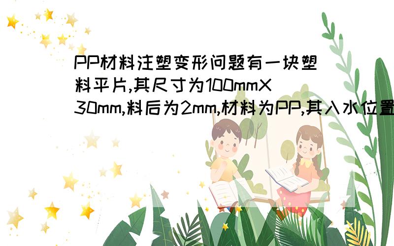 PP材料注塑变形问题有一块塑料平片,其尺寸为100mmX30mm,料后为2mm,材料为PP,其入水位置在100mm中间,发现其注塑后出现变形,请建议如何改善?