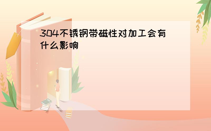 304不锈钢带磁性对加工会有什么影响