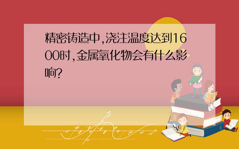 精密铸造中,浇注温度达到1600时,金属氧化物会有什么影响?