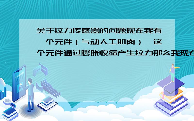 关于拉力传感器的问题现在我有一个元件（气动人工肌肉）,这个元件通过膨胀收缩产生拉力那么我现在一端固定,一端加固定质量的重物,绳子上加一个S型拉力传感器,那么这个拉力传感器能