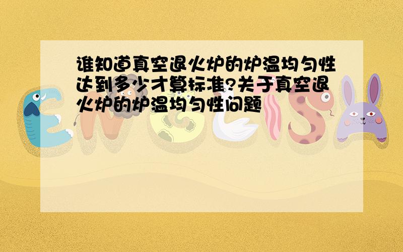 谁知道真空退火炉的炉温均匀性达到多少才算标准?关于真空退火炉的炉温均匀性问题