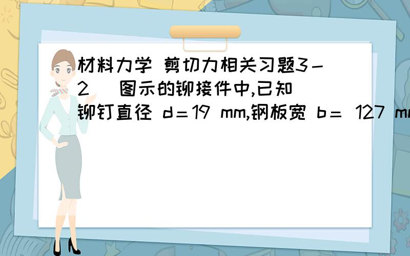 材料力学 剪切力相关习题3－2   图示的铆接件中,已知铆钉直径 d＝19 mm,钢板宽 b＝ 127 mm,厚度δ＝12.7 mm；铆钉的许用剪应力[]τ =137 MPa,挤压许用应力[σc ]=314 MPa；钢板的拉伸许用应力[]σ =98.0 MPa