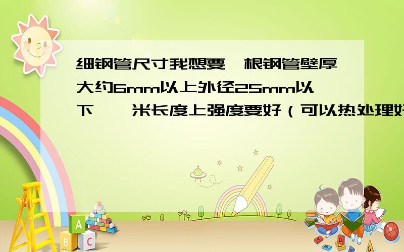 细钢管尺寸我想要一根钢管壁厚大约6mm以上外径25mm以下,一米长度上强度要好（可以热处理好强度好不易变形）应该选用什么材质,什么规格的钢管呢,我补充点呵呵,壁厚是单面不是总的两边