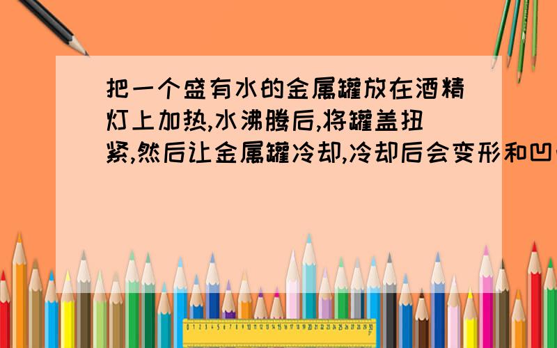 把一个盛有水的金属罐放在酒精灯上加热,水沸腾后,将罐盖扭紧,然后让金属罐冷却,冷却后会变形和凹凸,