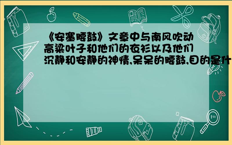 《安塞腰鼓》文章中与南风吹动高粱叶子和他们的衣衫以及他们沉静和安静的神情,呆呆的腰鼓,目的是什么拜