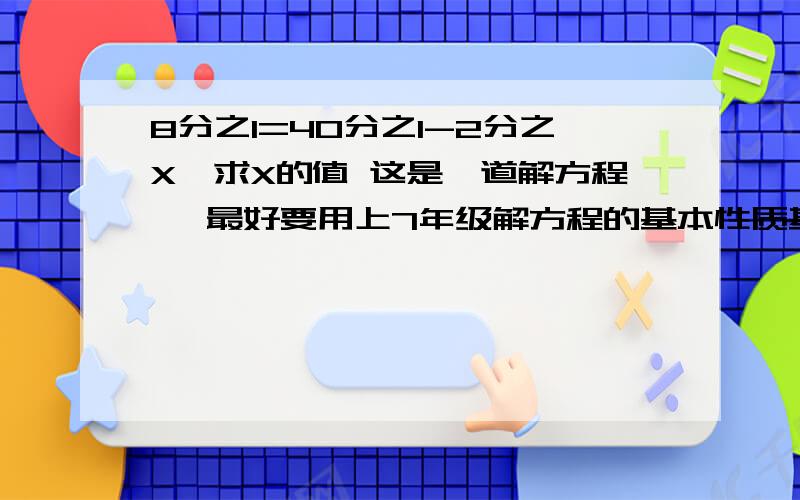 8分之1=40分之1-2分之X,求X的值 这是一道解方程 、最好要用上7年级解方程的基本性质基本性质：等式两边都加上或减去同一个数或同一个整式,所得结果认识等式.等式两边都乘或除以同一个不