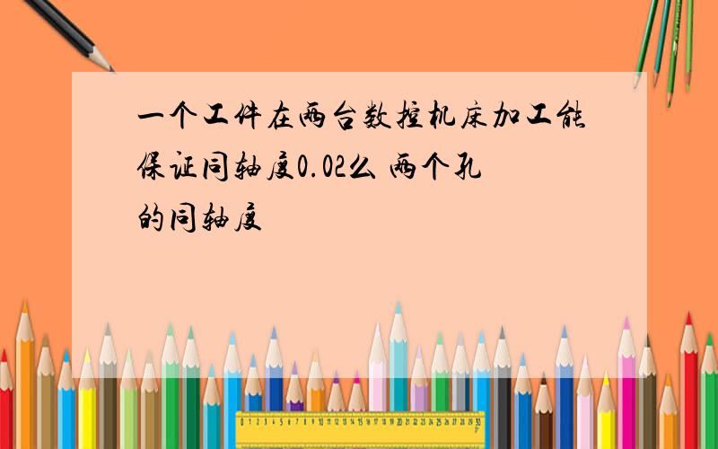 一个工件在两台数控机床加工能保证同轴度0.02么 两个孔的同轴度