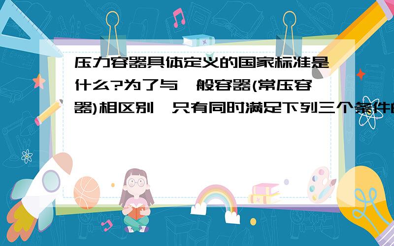 压力容器具体定义的国家标准是什么?为了与一般容器(常压容器)相区别,只有同时满足下列三个条件的容器,才称之为压力容器：（1）工作压力（注1）大于或者等于0.1Mpa(工作压力是指压力容