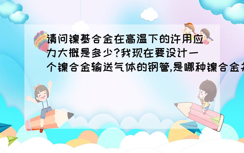 请问镍基合金在高温下的许用应力大概是多少?我现在要设计一个镍合金输送气体的钢管,是哪种镍合金并无要求.工作温度为1150℃.由于需要做开口补强设计,需要知道该材料在1150℃下许用应力