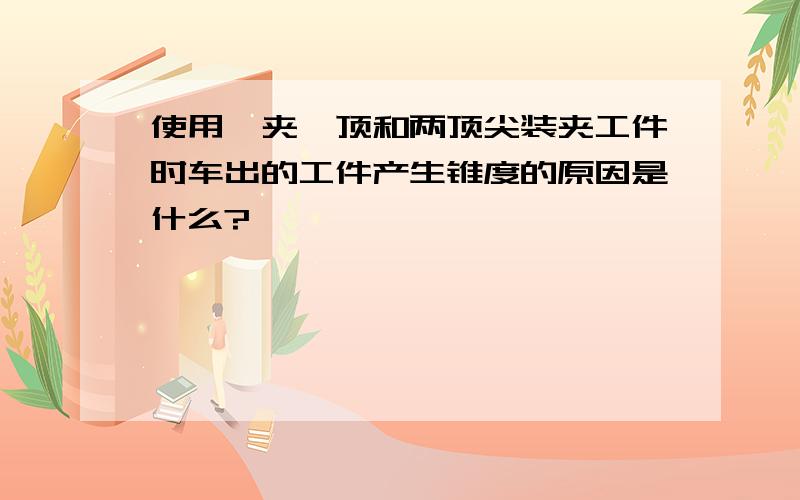 使用一夹一顶和两顶尖装夹工件时车出的工件产生锥度的原因是什么?