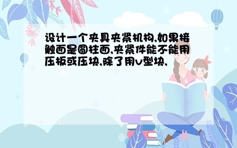 设计一个夹具夹紧机构,如果接触面是圆柱面,夹紧件能不能用压板或压块,除了用v型块,